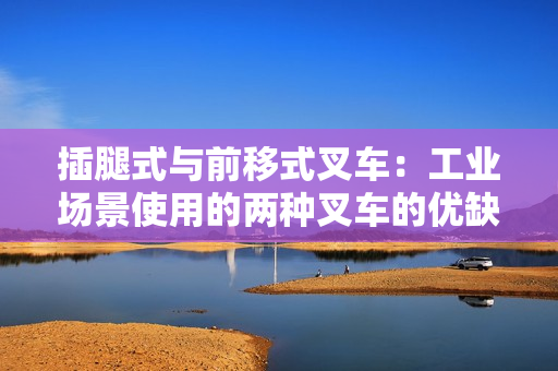 插腿式与前移式叉车：工业场景使用的两种叉车的优缺点比较