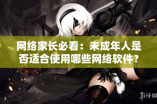 网络家长必看：未成年人是否适合使用哪些网络软件？- 咨询专业编辑建议