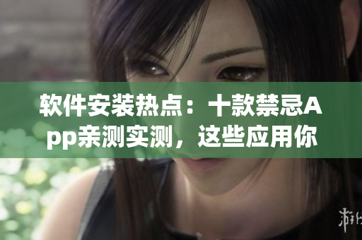 软件安装热点：十款禁忌App亲测实测，这些应用你敢装吗？