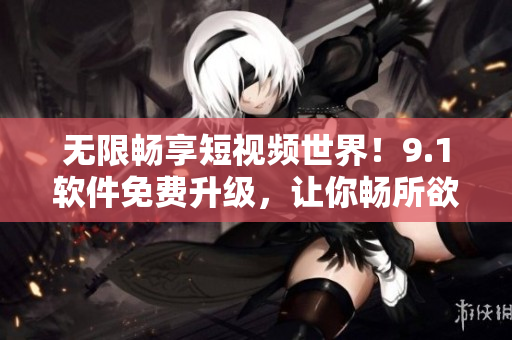 无限畅享短视频世界！9.1软件免费升级，让你畅所欲言