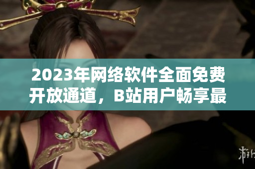 2023年网络软件全面免费开放通道，B站用户畅享最新软件更新