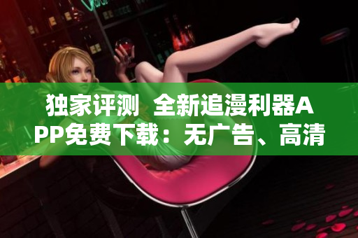 独家评测  全新追漫利器APP免费下载：无广告、高清画质、快捷更新