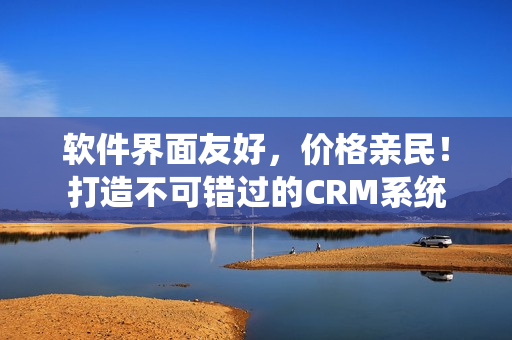 软件界面友好，价格亲民！打造不可错过的CRM系统