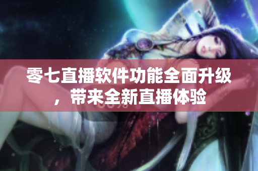 零七直播软件功能全面升级，带来全新直播体验