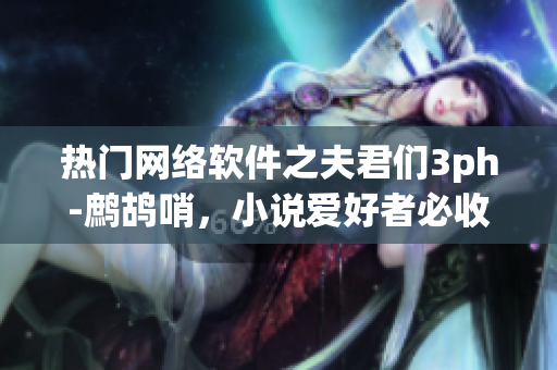 热门网络软件之夫君们3ph-鹧鸪哨，小说爱好者必收藏