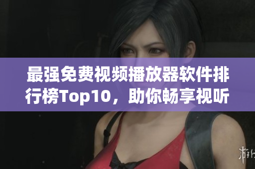 最强免费视频播放器软件排行榜Top10，助你畅享视听乐趣