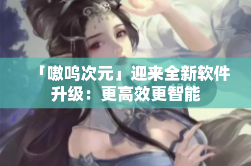 「嗷呜次元」迎来全新软件升级：更高效更智能