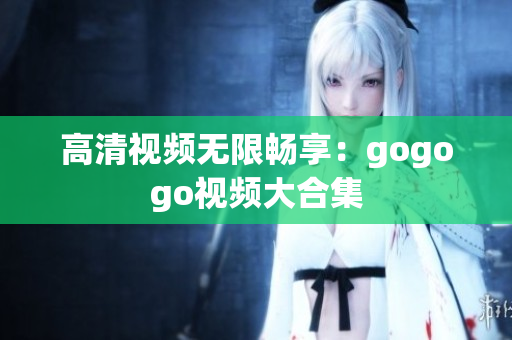 高清视频无限畅享：gogogo视频大合集