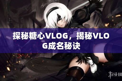 探秘糖心VLOG，揭秘VLOG成名秘诀