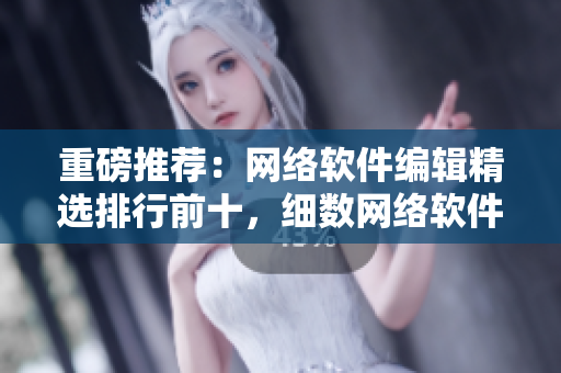 重磅推荐：网络软件编辑精选排行前十，细数网络软件新贵！