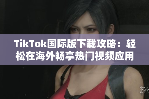 TikTok国际版下载攻略：轻松在海外畅享热门视频应用