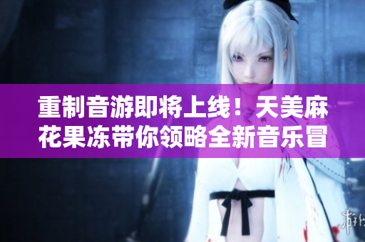 重制音游即将上线！天美麻花果冻带你领略全新音乐冒险！
