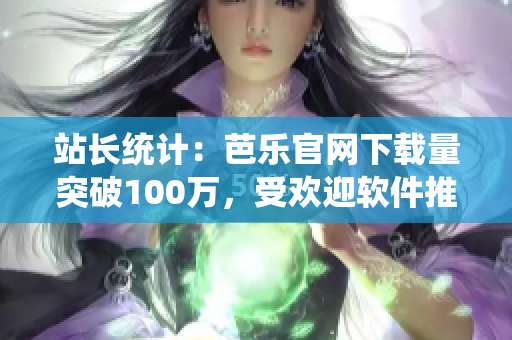 站长统计：芭乐官网下载量突破100万，受欢迎软件推荐！