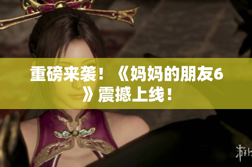重磅来袭！《妈妈的朋友6》震撼上线！