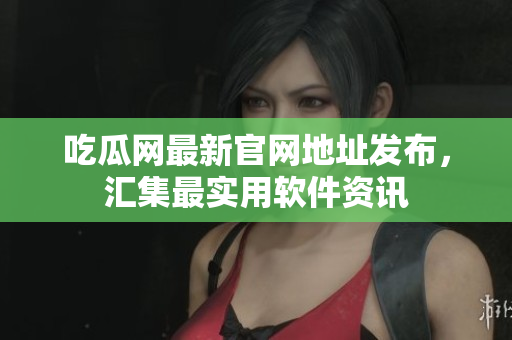 吃瓜网最新官网地址发布，汇集最实用软件资讯