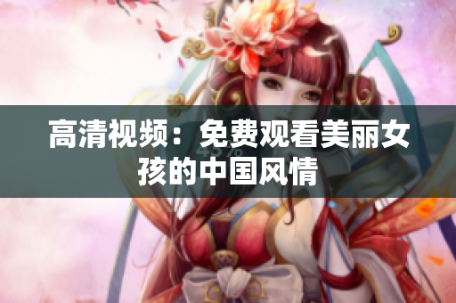 高清视频：免费观看美丽女孩的中国风情
