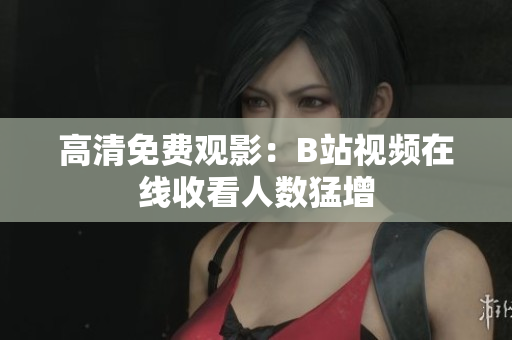 高清免费观影：B站视频在线收看人数猛增