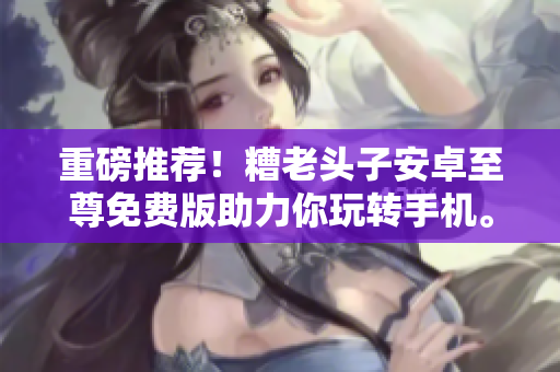 重磅推荐！糟老头子安卓至尊免费版助力你玩转手机。