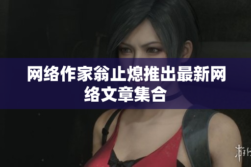 网络作家翁止熄推出最新网络文章集合