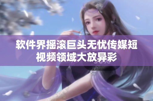 软件界摇滚巨头无忧传媒短视频领域大放异彩