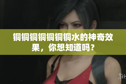 铜铜铜铜铜铜铜水的神奇效果，你想知道吗？