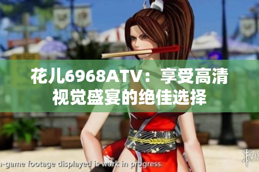 花儿6968ATV：享受高清视觉盛宴的绝佳选择
