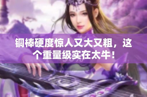 铜棒硬度惊人又大又粗，这个重量级实在太牛！