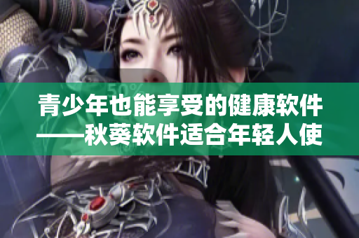 青少年也能享受的健康软件——秋葵软件适合年轻人使用吗？