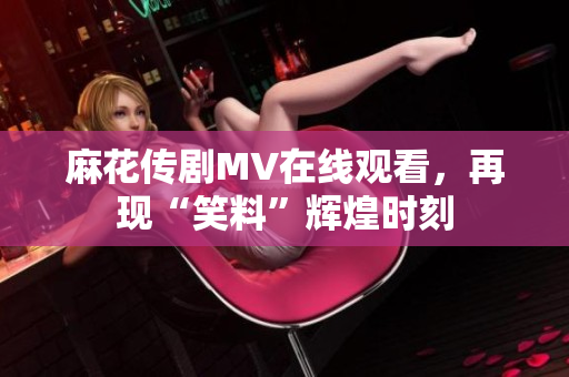 麻花传剧MV在线观看，再现“笑料”辉煌时刻