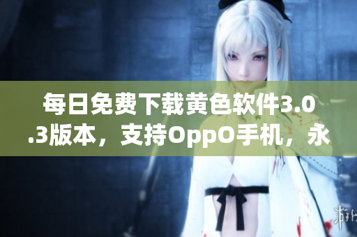 每日免费下载黄色软件3.0.3版本，支持OppO手机，永久破解！