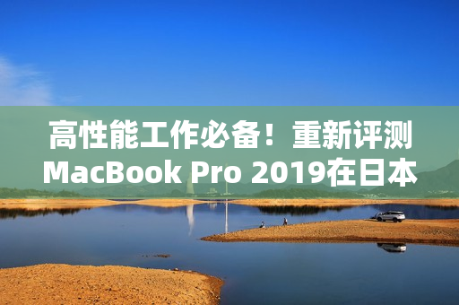 高性能工作必备！重新评测MacBook Pro 2019在日本的表现
