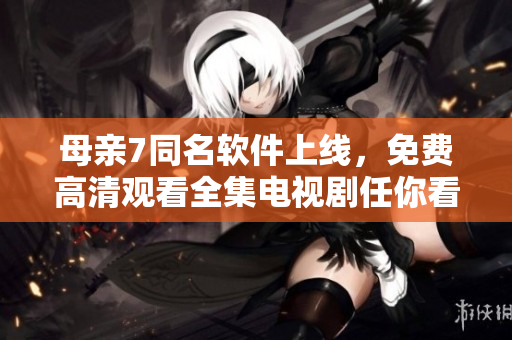 母亲7同名软件上线，免费高清观看全集电视剧任你看！
