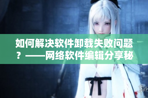 如何解决软件卸载失败问题？——网络软件编辑分享秘技