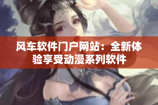 风车软件门户网站：全新体验享受动漫系列软件