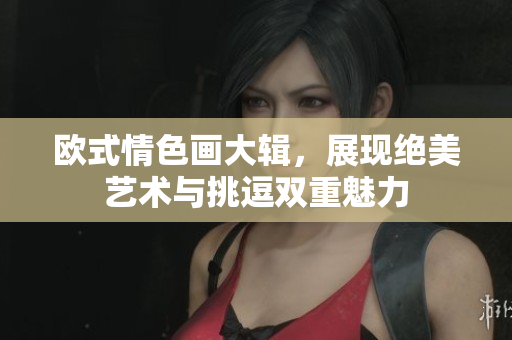 欧式情色画大辑，展现绝美艺术与挑逗双重魅力