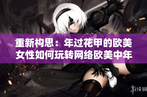 重新构思：年过花甲的欧美女性如何玩转网络欧美中年女性如何在网络世界中脱颖而出