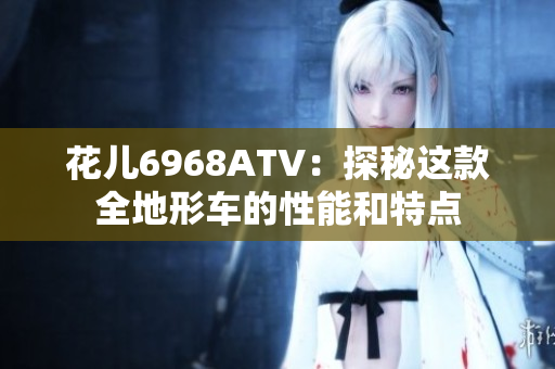 花儿6968ATV：探秘这款全地形车的性能和特点