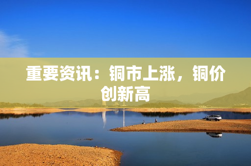 重要资讯：铜市上涨，铜价创新高