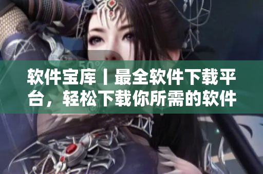 软件宝库丨最全软件下载平台，轻松下载你所需的软件