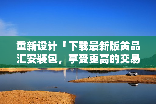 重新设计「下载最新版黄品汇安装包，享受更高的交易体验！」