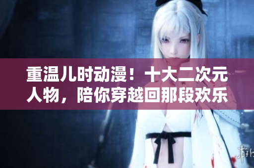 重温儿时动漫！十大二次元人物，陪你穿越回那段欢乐时光！
