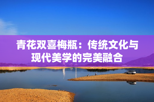 青花双喜梅瓶：传统文化与现代美学的完美融合
