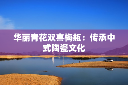 华丽青花双喜梅瓶：传承中式陶瓷文化