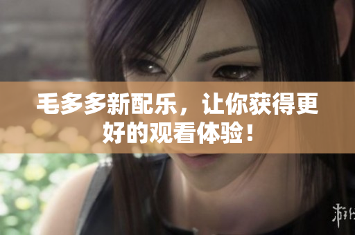 毛多多新配乐，让你获得更好的观看体验！