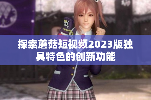 探索蘑菇短视频2023版独具特色的创新功能