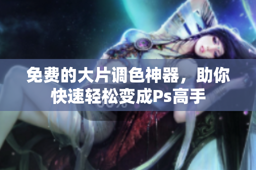 免费的大片调色神器，助你快速轻松变成Ps高手