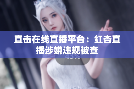 直击在线直播平台：红杏直播涉嫌违规被查