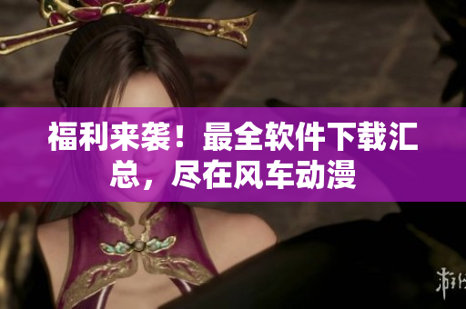 福利来袭！最全软件下载汇总，尽在风车动漫
