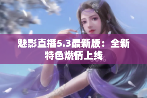 魅影直播5.3最新版：全新特色燃情上线
