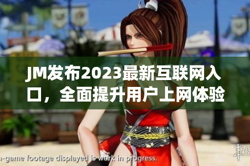 JM发布2023最新互联网入口，全面提升用户上网体验